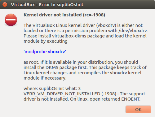VirtualBox - Error in suplibosinit  Kernel driver not installed (rc=-1908)  The VirtualBox Linux kernel driver (vboxdriv) is either not loaded or there is a permission problem with /dev/vboxdriv. Please install virtual box-dkms package and load the kernel module by executing  "modprobe vboxdrv“  as root. If it is available in your distribution, you should install the DKMS package first. This package keeps track of Linux kernel changes and recompiles the vboxdriv kernet module if necessary.  where: suplibOslnit what: 3  VERRVM DRIVER NOT INSTALLED (-1908) - The support driver is not installed. On linux, open returned ENO ENT.